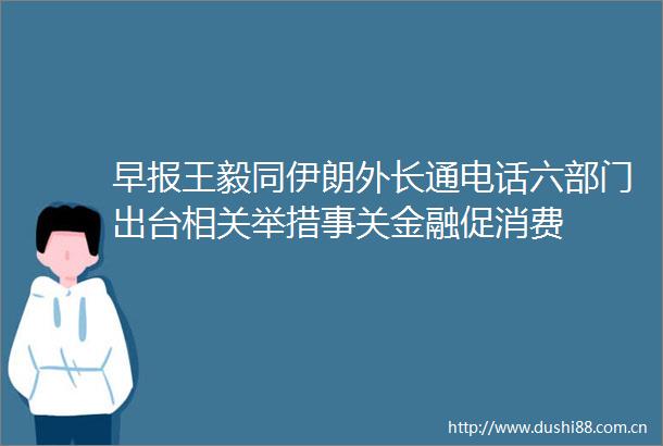 早报王毅同伊朗外长通电话六部门出台相关举措事关金融促消费