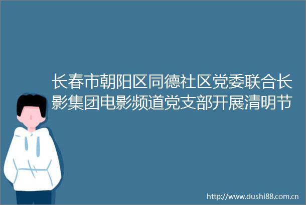 长春市朝阳区同德社区党委联合长影集团电影频道党支部开展清明节倡导文明祭祀弘扬时代新风志愿宣传主题党日活动