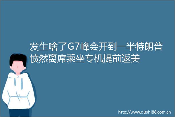 发生啥了G7峰会开到一半特朗普愤然离席乘坐专机提前返美