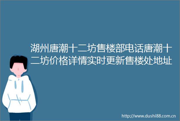 湖州唐潮十二坊售楼部电话唐潮十二坊价格详情实时更新售楼处地址在售户型