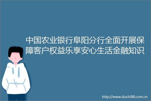 农业银行阜阳分行全面开展保障客户权益乐享安心生活金融知识普及活动