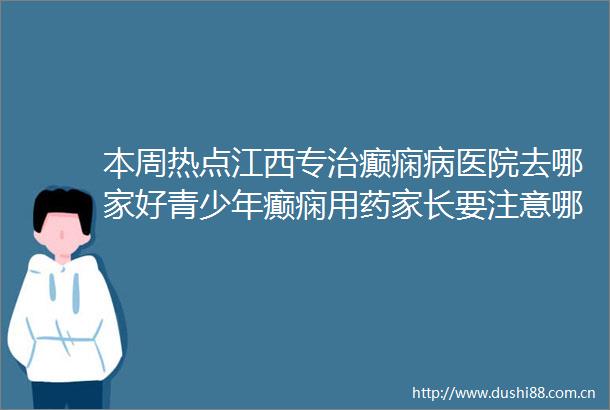 本周热点江西专治癫痫病医院去哪家好青少年癫痫用药家长要注意哪些点
