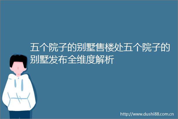 五个院子的别墅售楼处五个院子的别墅发布全维度解析