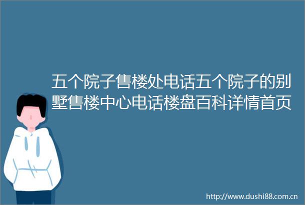 五个院子售楼处电话五个院子的别墅售楼中心电话楼盘百科详情首页网站