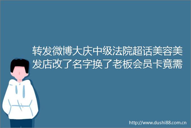 转发微博大庆中级超话美容美发店改了名字换了老板会员卡竟需要再次充值才能使用今日说法