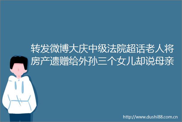 转发微博大庆中级超话老人将房产遗赠给外孙三个女儿却说母亲不识字遗嘱无效今日说法