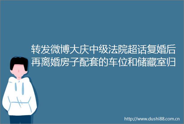 转发微博大庆中级超话复婚后再离婚房子配套的车位和储藏室归谁判了今日说法