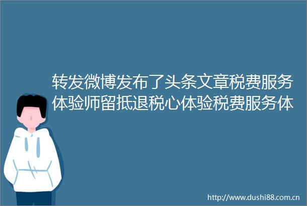 转发微博发布了头条文章税费服务体验师留抵退税心体验税费服务体验师留抵退税心体验
