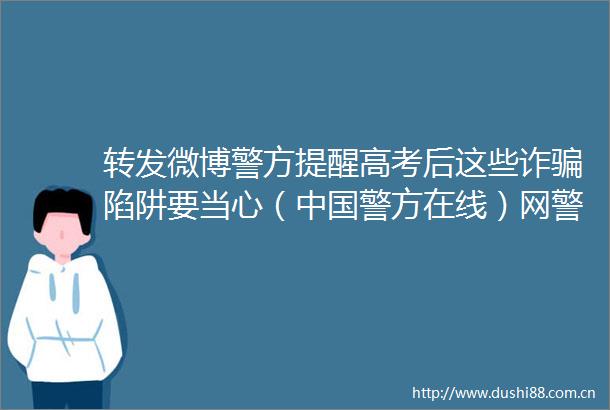 转发微博警方提醒高考后这些诈陷阱要当心（警方在线）网警提醒高考结束仍需警惕
