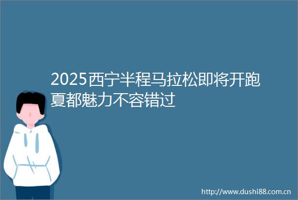 2025西宁半程马拉松即将开跑夏都魅力不容错过