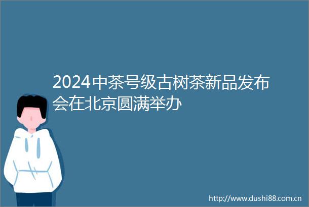 2024中茶号级古树茶新品发布会在北京圆满举办