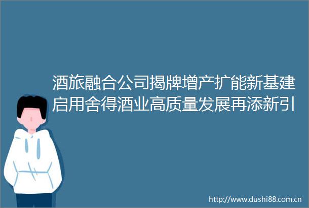 酒旅融合公司揭牌增产扩能新基建启用舍得酒业高质量发展再添新引擎