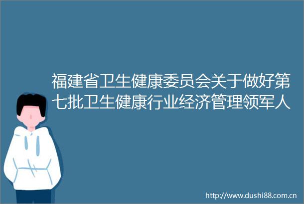 福建省卫生健康委员会关于做好第七批卫生健康行业经济管理领军人才选拔培养工作的通知