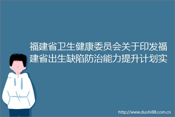 福建省卫生健康委员会关于印发福建省出生缺陷防治能力提升计划实施方案（20232027年）的通知