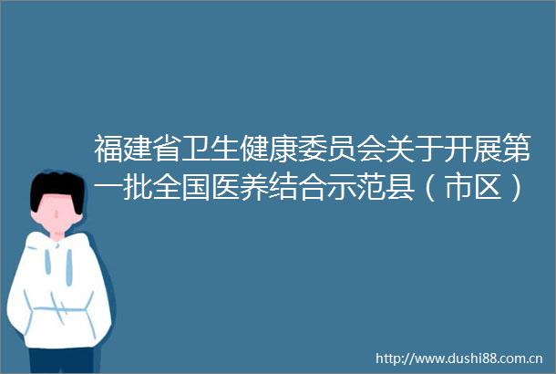 福建省卫生健康委员会关于开展第一批全国医养结合示范县（市区）和示范机构创建工作的通知
