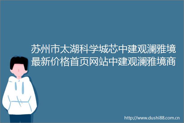 苏州市太湖科学城芯中建观澜雅境最新价格首页网站中建观澜雅境商业配套中建观澜雅境房市解析