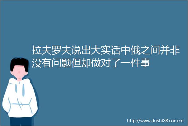 拉夫罗夫说出大实话中俄之间并非没有问题但却做对了一件事