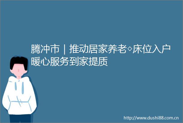 腾冲市｜推动居家养老◇床位入户暖心服务到家提质
