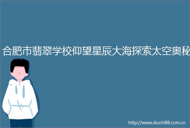 合肥市翡翠学校仰望星辰大海探索太空奥秘