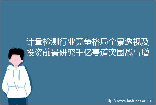 计量检测行业竞争格局全景透视及投资前景研究千亿赛道突围战与增长