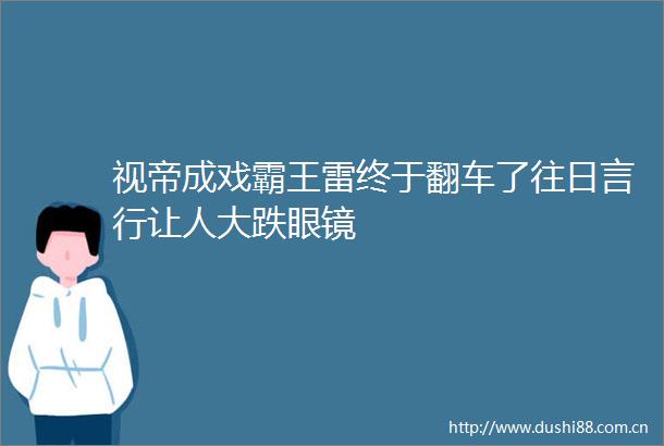 视帝成戏霸王雷终于翻车了往日言行让人大跌眼镜