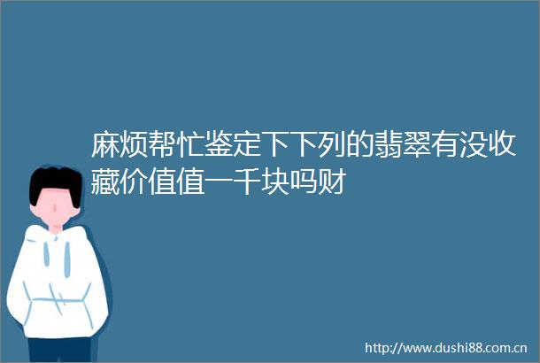 麻烦帮忙鉴定下下列的翡翠有没收藏价值值一千块吗财