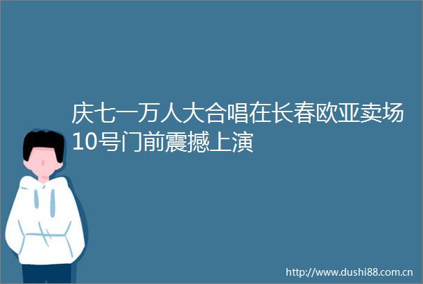 庆七一万人大合唱在长春欧亚卖场10号门前震撼上演
