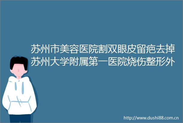 苏州市美容医院割双眼皮留疤去掉苏州大学附属第一医院烧伤整形外科市立医