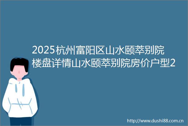 2025杭州富阳区山水颐萃别院楼盘详情山水颐萃别院房价户型2025杭州富阳山水颐萃别院售楼处电话山水颐萃别院售楼处位置
