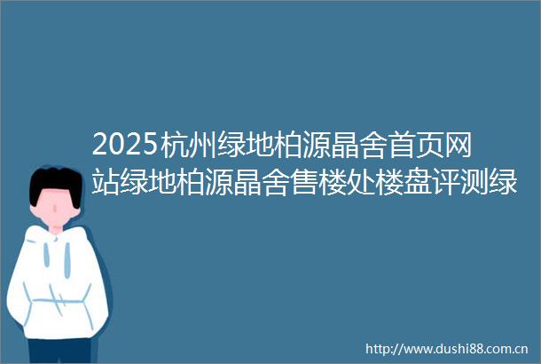 2025杭州绿地柏源晶舍首页网站绿地柏源晶舍售楼处楼盘评测绿地柏源晶舍最新价格户型配套