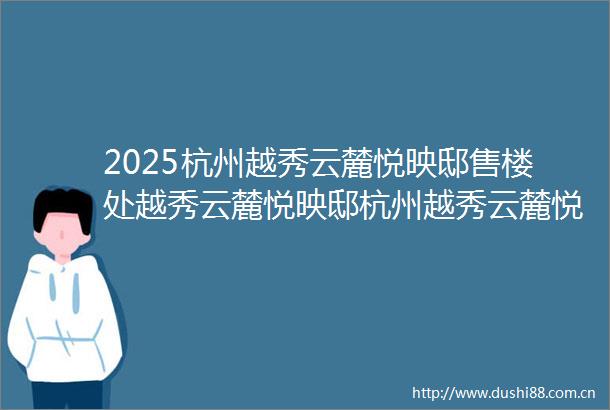 2025杭州越秀云麓悦映邸售楼处越秀云麓悦映邸杭州越秀云麓悦映邸首页网站杭州越秀云麓悦映邸房价地址户型容积率