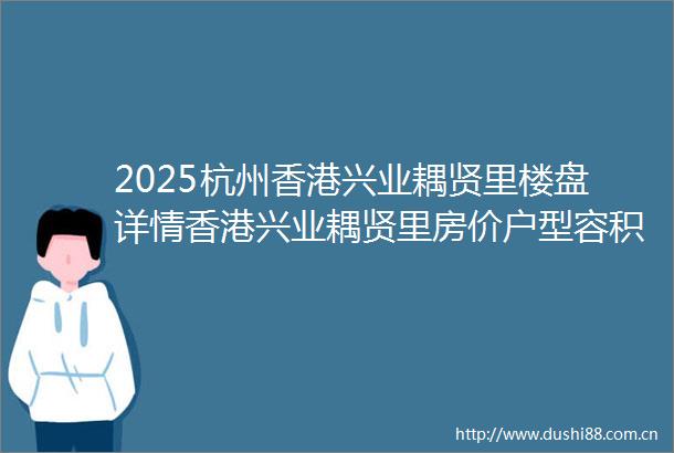 2025杭州香港兴业耦贤里楼盘详情香港兴业耦贤里房价户型容积率环境杭州香港兴业耦贤里首页网站