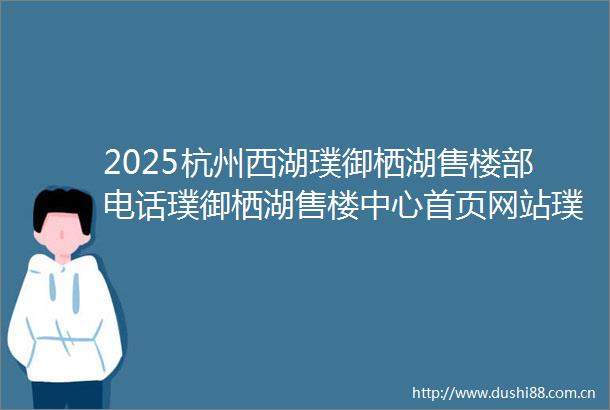 2025杭州西湖璞御栖湖售楼部电话璞御栖湖售楼中心首页网站璞御栖湖楼盘评测百科24小时热线电话