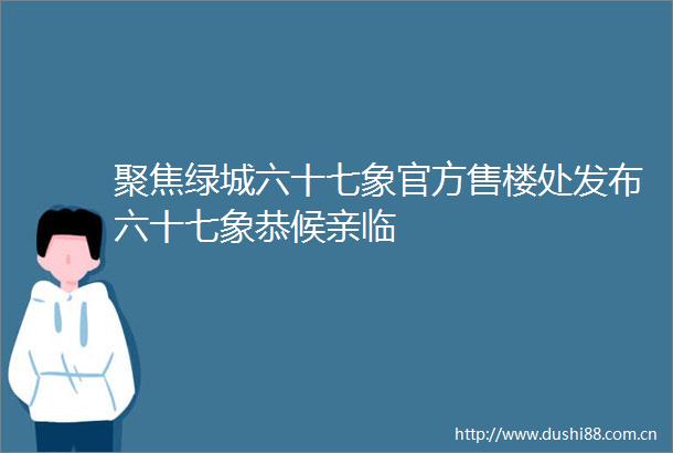 聚焦绿城六十七象官方售楼处发布六十七象恭候亲临