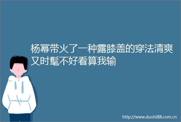 杨幂带火了一种露膝盖的穿法清爽又时髦不好看算我输