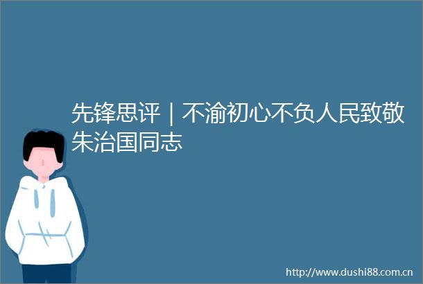 先锋思评｜不渝初心不负致敬朱治国同志