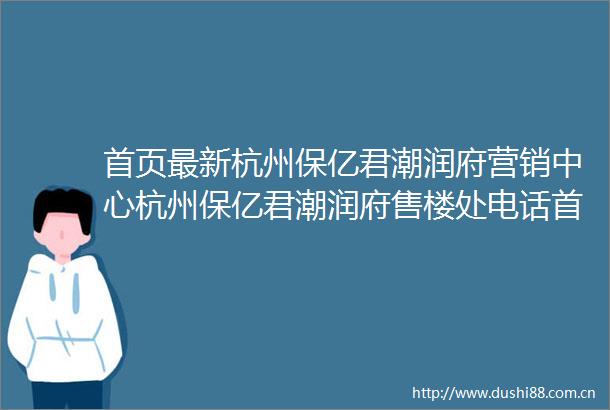 首页最新杭州保亿君潮润府营销中心杭州保亿君潮润府售楼处电话首页网站内附图文解析楼盘百科详情→24小时热销电话