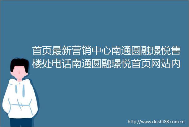 首页最新营销中心南通圆融璟悦售楼处电话南通圆融璟悦首页网站内附图文解析楼盘百科详情→24小时热销电话