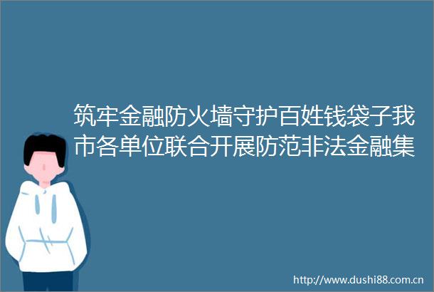 筑牢金融防火墙守护百姓钱袋子我市各单位联合开展防范金融集中宣传活动