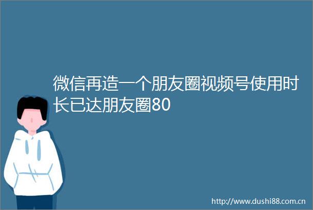 微信再造一个朋友圈视频号使用时长已达朋友圈80