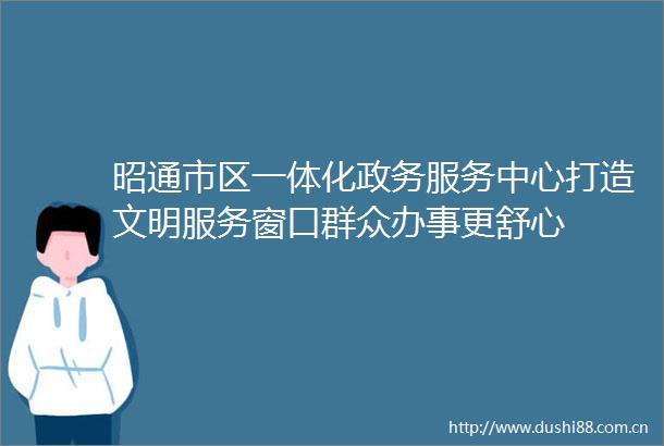 昭通市区一体化政务服务中心打造文明服务窗口群众办事更舒心