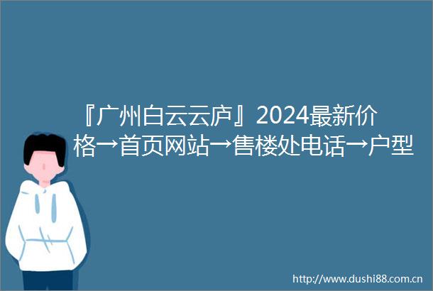 『广州白云云庐』2024最新价格→首页网站→售楼处电话→户型配套→楼盘评测