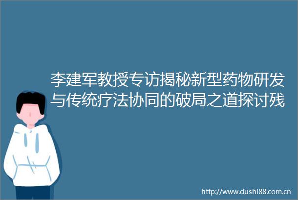 李建军教授专访揭秘新型药物研发与传统疗法协同的破局之道探讨残余风险与精准管理未来范式OCC2025