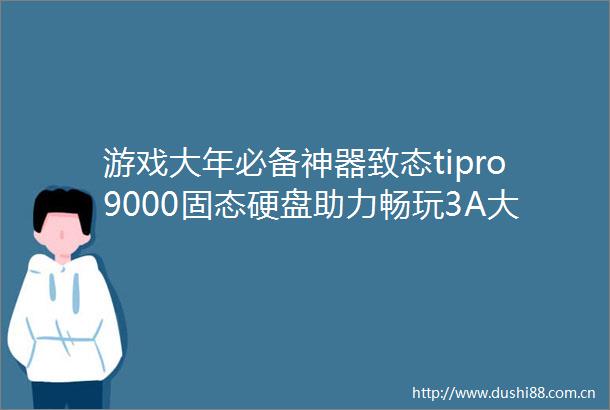 游戏大年必备神器致态tipro9000固态硬盘助力畅玩3A大作