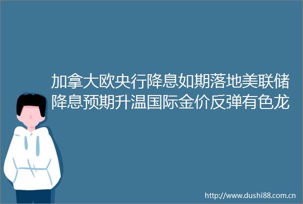 加拿大欧央行降息如期落地美联储降息预期升温国际金价反弹有色龙头ETF（159876）盘中摸高1．1