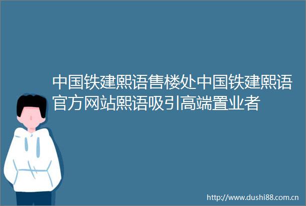 铁建熙语售楼处铁建熙语官方网站熙语吸引高端置业者