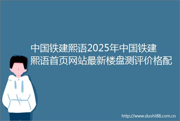 铁建熙语2025年铁建熙语首页网站最新楼盘测评价格配套停车位