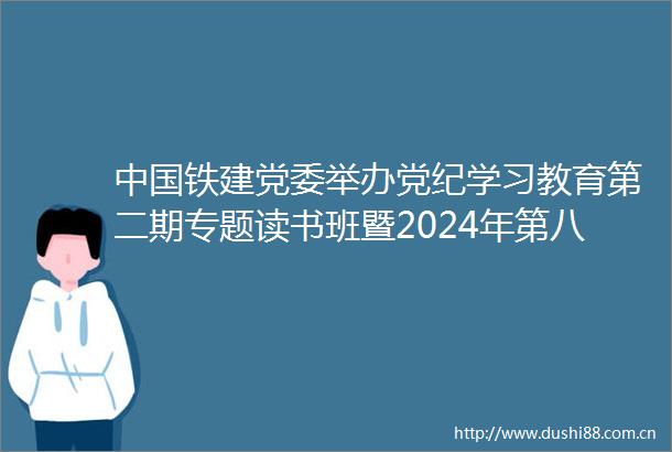 铁建党委举办党纪学习教育第二期专题读书班暨2024年第八次党委理论学习中心组学习（扩大）会议