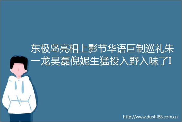 东极岛亮相上影节华语巨制巡礼朱一龙吴磊倪妮生猛投入野入味了IMAX特制拍摄带来震撼巨制