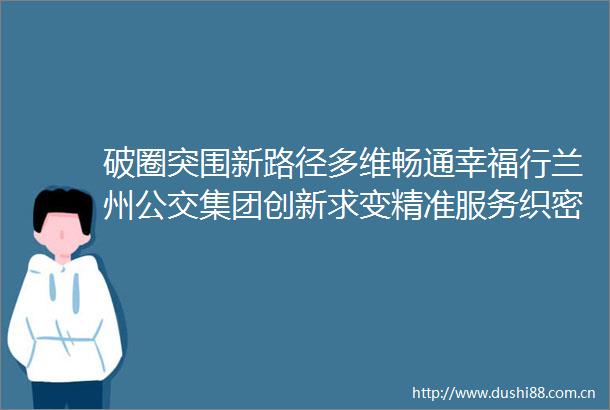 破圈突围新路径多维畅通幸福行兰州公交集团创新求变精准服务织密城市出行网络
